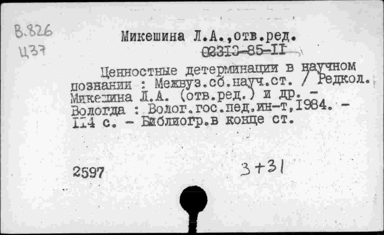 ﻿цгэ
Микешина Л.А.»отв.ред. 083-13—85—1Г '
Ценностные детерминации в научном познании : Межвуэ.сб.науч.ст. / Редкол. Микежна Л. А. (отв.ред.) и ДР:-™, Вологда : Волог.гос.лед,ин-т,1984. -114 с. - Бйблиогр.в конце ст.
2597